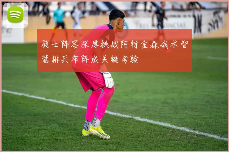 骑士阵容深厚挑战阿特金森战术智慧排兵布阵成关键考验