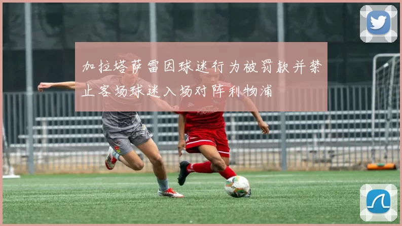 加拉塔萨雷因球迷行为被罚款并禁止客场球迷入场对阵利物浦