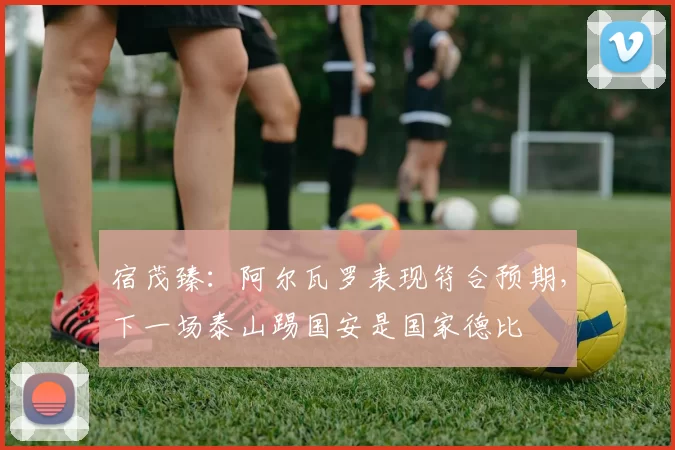 宿茂臻：阿尔瓦罗表现符合预期，下一场泰山踢国安是国家德比