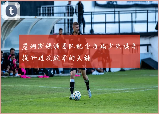 詹姆斯强调团队配合与减少失误是提升进攻效率的关键
