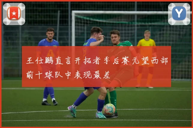 王仕鹏直言开拓者季后赛无望西部前十球队中表现最差