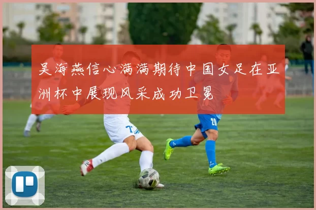 吴海燕信心满满期待中国女足在亚洲杯中展现风采成功卫冕