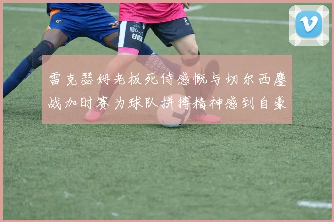 雷克瑟姆老板死侍感慨与切尔西鏖战加时赛为球队拼搏精神感到自豪