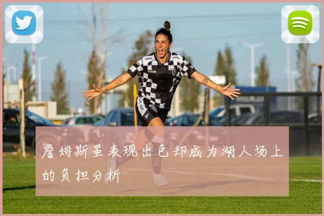 詹姆斯虽表现出色却成为湖人场上的负担分析
