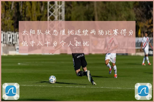 太阳队状态堪忧连续两场比赛得分低于八十分令人担忧