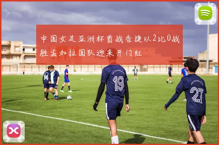 中国女足亚洲杯首战告捷以2比0战胜孟加拉国队迎来开门红