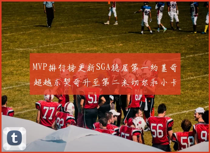 MVP排行榜更新SGA稳居第一约基奇超越东契奇升至第二米切尔和小卡表现引关注