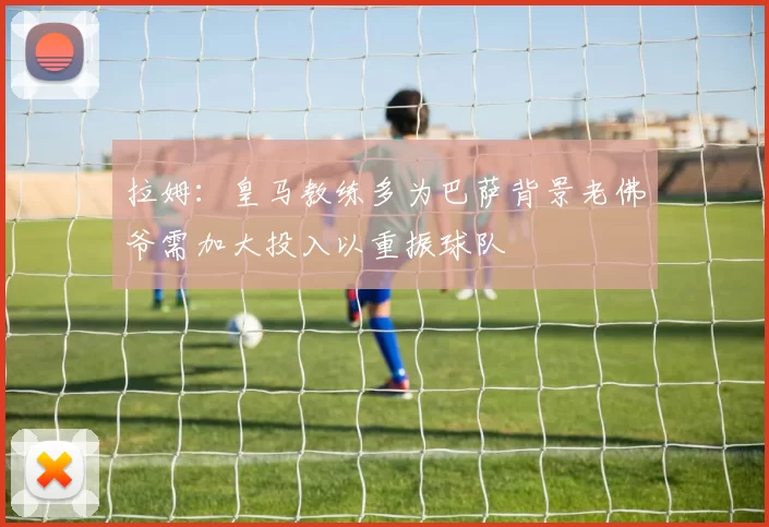 拉姆：皇马教练多为巴萨背景老佛爷需加大投入以重振球队