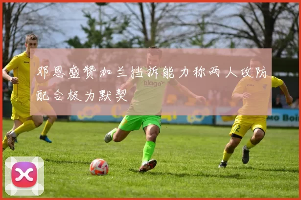 邓恩盛赞加兰挡拆能力称两人攻防配合极为默契