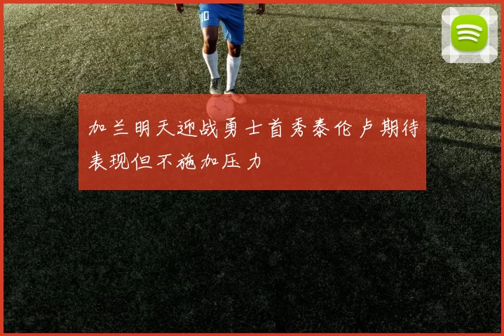 加兰明天迎战勇士首秀泰伦卢期待表现但不施加压力