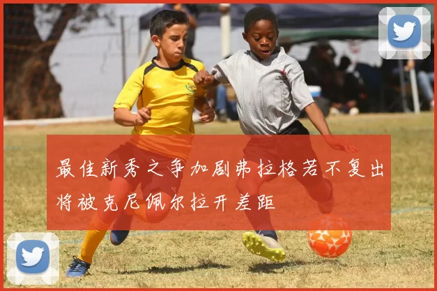最佳新秀之争加剧弗拉格若不复出将被克尼佩尔拉开差距