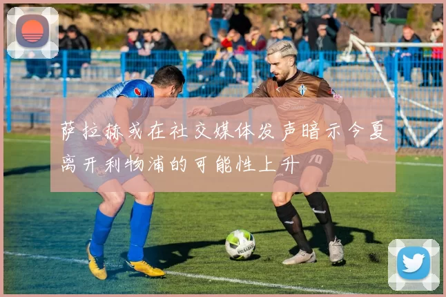 萨拉赫或在社交媒体发声暗示今夏离开利物浦的可能性上升